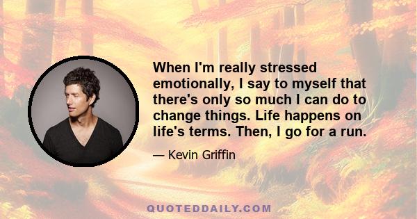 When I'm really stressed emotionally, I say to myself that there's only so much I can do to change things. Life happens on life's terms. Then, I go for a run.