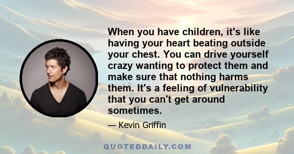 When you have children, it's like having your heart beating outside your chest. You can drive yourself crazy wanting to protect them and make sure that nothing harms them. It's a feeling of vulnerability that you can't