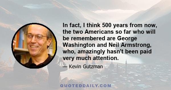 In fact, I think 500 years from now, the two Americans so far who will be remembered are George Washington and Neil Armstrong, who, amazingly hasn't been paid very much attention.