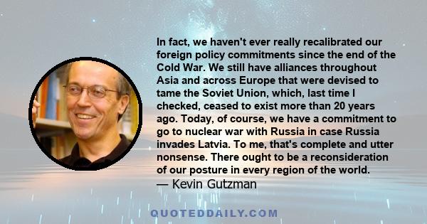 In fact, we haven't ever really recalibrated our foreign policy commitments since the end of the Cold War. We still have alliances throughout Asia and across Europe that were devised to tame the Soviet Union, which,