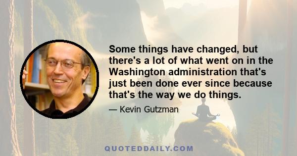 Some things have changed, but there's a lot of what went on in the Washington administration that's just been done ever since because that's the way we do things.