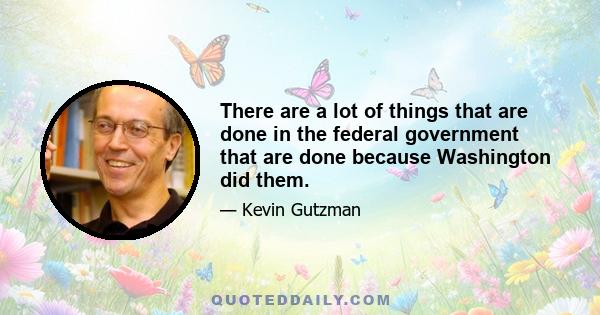 There are a lot of things that are done in the federal government that are done because Washington did them.