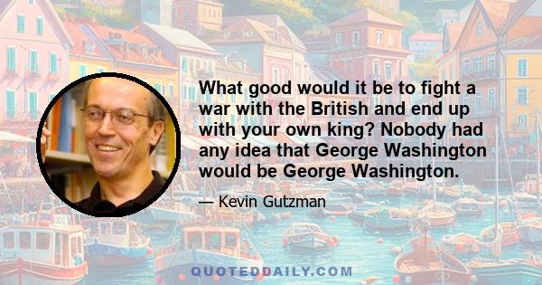 What good would it be to fight a war with the British and end up with your own king? Nobody had any idea that George Washington would be George Washington.