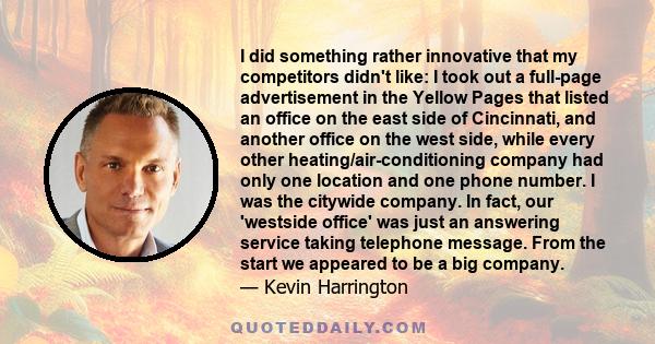 I did something rather innovative that my competitors didn't like: I took out a full-page advertisement in the Yellow Pages that listed an office on the east side of Cincinnati, and another office on the west side,