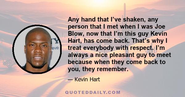 Any hand that I’ve shaken, any person that I met when I was Joe Blow, now that I’m this guy Kevin Hart, has come back. That’s why I treat everybody with respect. I’m always a nice pleasant guy to meet because when they