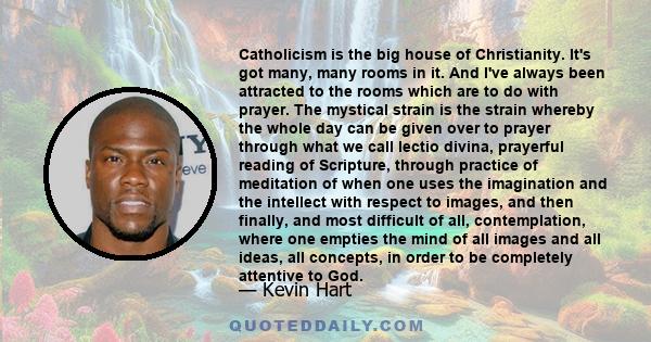 Catholicism is the big house of Christianity. It's got many, many rooms in it. And I've always been attracted to the rooms which are to do with prayer. The mystical strain is the strain whereby the whole day can be