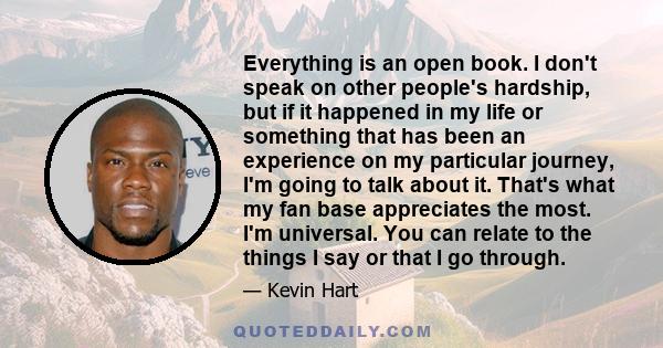 Everything is an open book. I don't speak on other people's hardship, but if it happened in my life or something that has been an experience on my particular journey, I'm going to talk about it. That's what my fan base