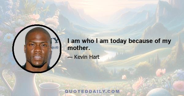 I am who I am today because of my mother.