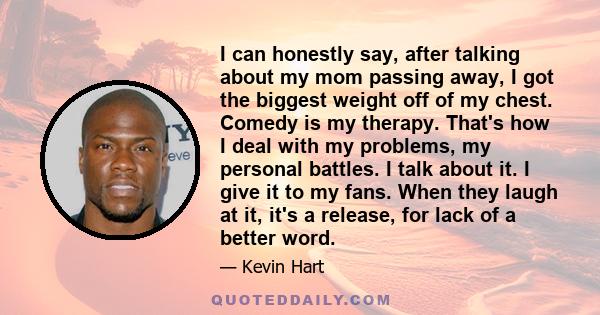 I can honestly say, after talking about my mom passing away, I got the biggest weight off of my chest. Comedy is my therapy. That's how I deal with my problems, my personal battles. I talk about it. I give it to my