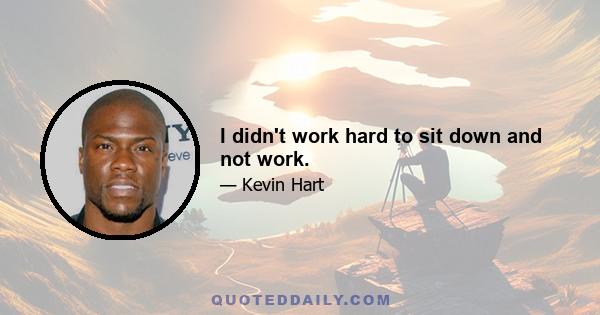 I didn't work hard to sit down and not work.