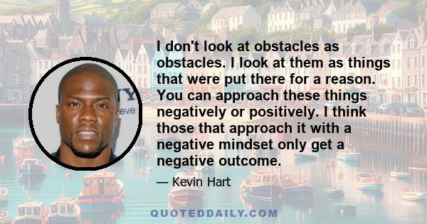 I don't look at obstacles as obstacles. I look at them as things that were put there for a reason. You can approach these things negatively or positively. I think those that approach it with a negative mindset only get