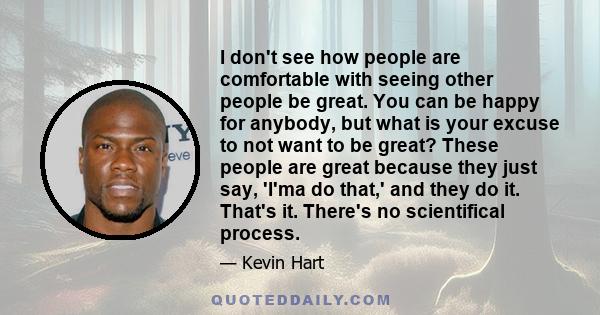 I don't see how people are comfortable with seeing other people be great. You can be happy for anybody, but what is your excuse to not want to be great? These people are great because they just say, 'I'ma do that,' and