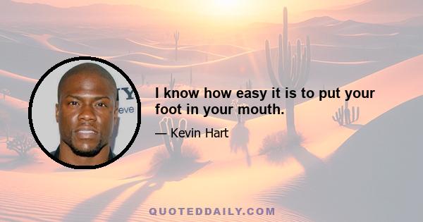 I know how easy it is to put your foot in your mouth.