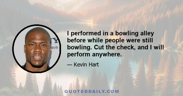 I performed in a bowling alley before while people were still bowling. Cut the check, and I will perform anywhere.