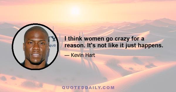 I think women go crazy for a reason. It's not like it just happens.