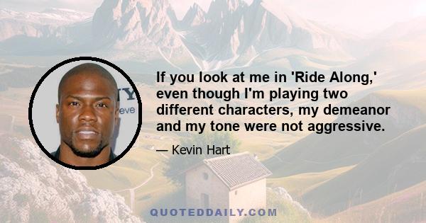 If you look at me in 'Ride Along,' even though I'm playing two different characters, my demeanor and my tone were not aggressive.