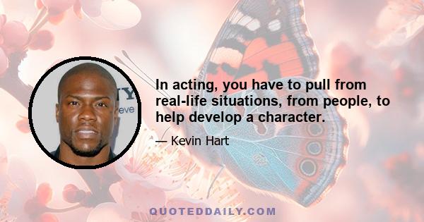 In acting, you have to pull from real-life situations, from people, to help develop a character.