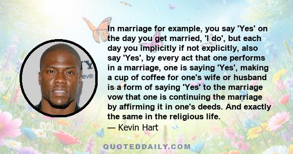 In marriage for example, you say 'Yes' on the day you get married, 'I do', but each day you implicitly if not explicitly, also say 'Yes', by every act that one performs in a marriage, one is saying 'Yes', making a cup