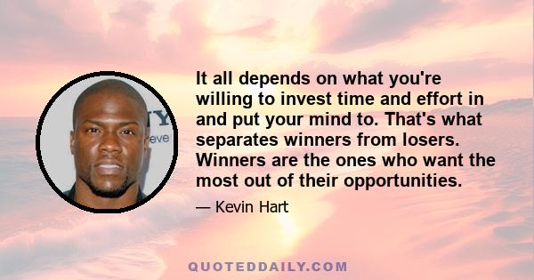 It all depends on what you're willing to invest time and effort in and put your mind to. That's what separates winners from losers. Winners are the ones who want the most out of their opportunities.