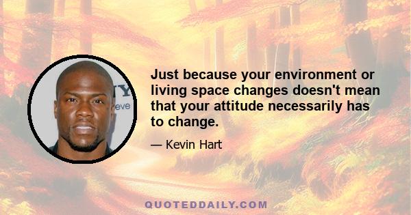 Just because your environment or living space changes doesn't mean that your attitude necessarily has to change.