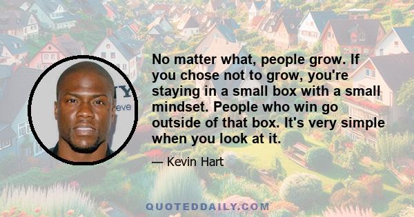 No matter what, people grow. If you chose not to grow, you're staying in a small box with a small mindset. People who win go outside of that box. It's very simple when you look at it.