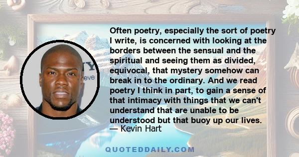 Often poetry, especially the sort of poetry I write, is concerned with looking at the borders between the sensual and the spiritual and seeing them as divided, equivocal, that mystery somehow can break in to the