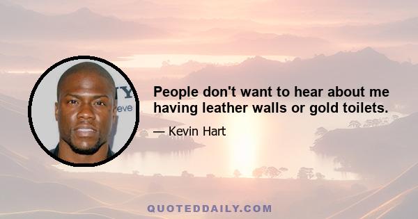 People don't want to hear about me having leather walls or gold toilets.