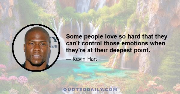 Some people love so hard that they can't control those emotions when they're at their deepest point.