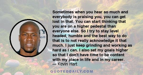 Sometimes when you hear so much and everybody is praising you, you can get lost in that. You can start thinking that you are on a higher pedestal than everyone else. So I try to stay level headed, humble and the best