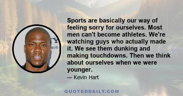 Sports are basically our way of feeling sorry for ourselves. Most men can't become athletes. We're watching guys who actually made it. We see them dunking and making touchdowns. Then we think about ourselves when we