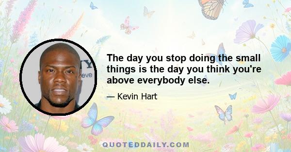 The day you stop doing the small things is the day you think you're above everybody else.