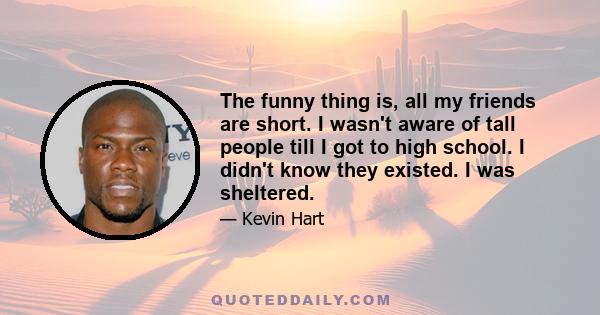 The funny thing is, all my friends are short. I wasn't aware of tall people till I got to high school. I didn't know they existed. I was sheltered.