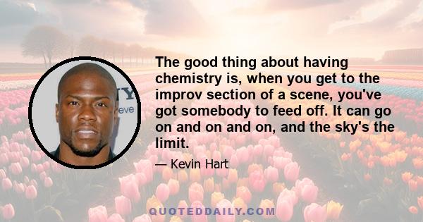 The good thing about having chemistry is, when you get to the improv section of a scene, you've got somebody to feed off. It can go on and on and on, and the sky's the limit.