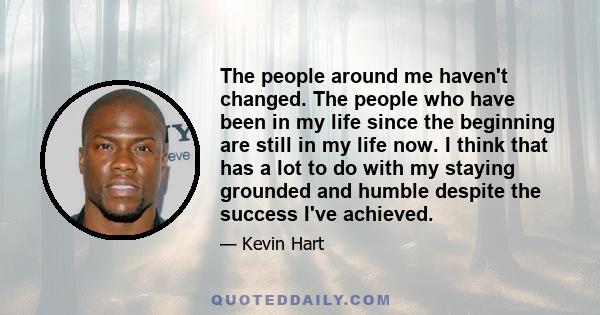 The people around me haven't changed. The people who have been in my life since the beginning are still in my life now. I think that has a lot to do with my staying grounded and humble despite the success I've achieved.