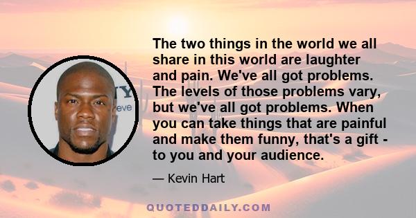 The two things in the world we all share in this world are laughter and pain. We've all got problems. The levels of those problems vary, but we've all got problems. When you can take things that are painful and make