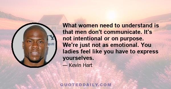 What women need to understand is that men don't communicate. It's not intentional or on purpose. We're just not as emotional. You ladies feel like you have to express yourselves.