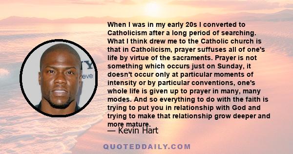 When I was in my early 20s I converted to Catholicism after a long period of searching. What I think drew me to the Catholic church is that in Catholicism, prayer suffuses all of one's life by virtue of the sacraments.