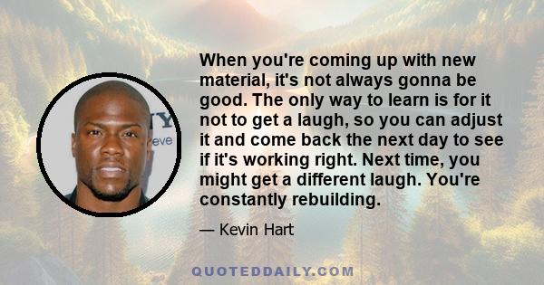 When you're coming up with new material, it's not always gonna be good. The only way to learn is for it not to get a laugh, so you can adjust it and come back the next day to see if it's working right. Next time, you