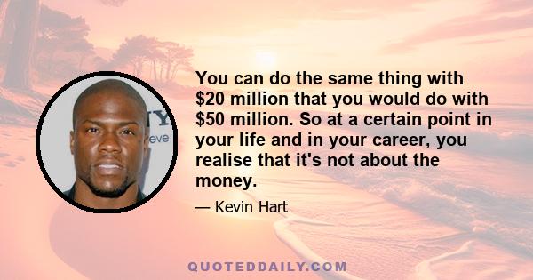 You can do the same thing with $20 million that you would do with $50 million. So at a certain point in your life and in your career, you realise that it's not about the money.