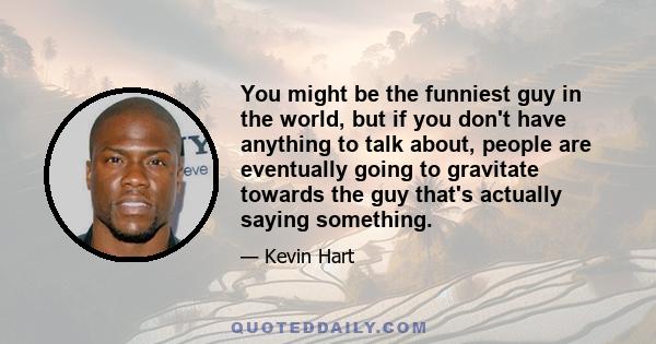 You might be the funniest guy in the world, but if you don't have anything to talk about, people are eventually going to gravitate towards the guy that's actually saying something.