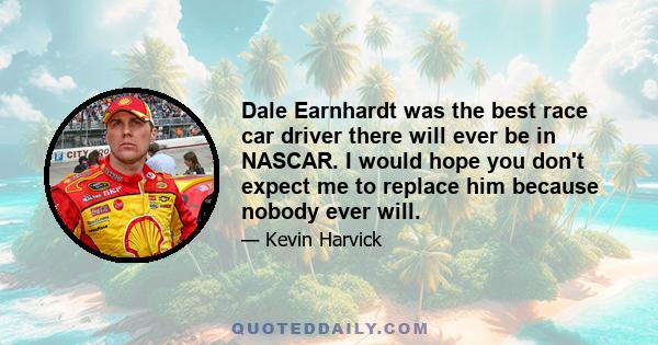 Dale Earnhardt was the best race car driver there will ever be in NASCAR. I would hope you don't expect me to replace him because nobody ever will.