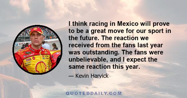 I think racing in Mexico will prove to be a great move for our sport in the future. The reaction we received from the fans last year was outstanding. The fans were unbelievable, and I expect the same reaction this year.