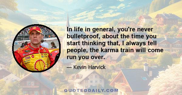 In life in general, you're never bulletproof, about the time you start thinking that, I always tell people, the karma train will come run you over.