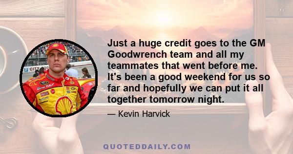 Just a huge credit goes to the GM Goodwrench team and all my teammates that went before me. It's been a good weekend for us so far and hopefully we can put it all together tomorrow night.