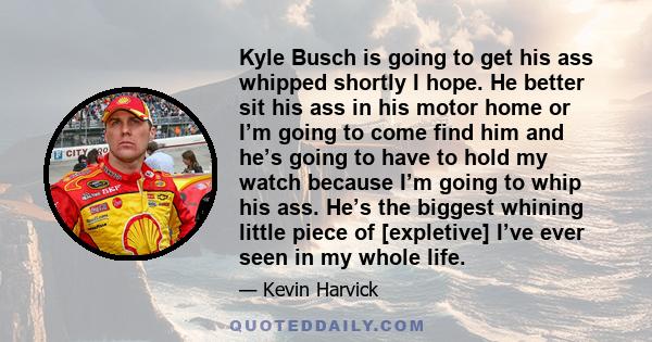 Kyle Busch is going to get his ass whipped shortly I hope. He better sit his ass in his motor home or I’m going to come find him and he’s going to have to hold my watch because I’m going to whip his ass. He’s the