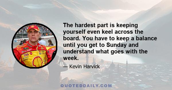 The hardest part is keeping yourself even keel across the board. You have to keep a balance until you get to Sunday and understand what goes with the week.