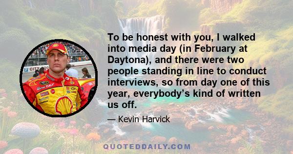 To be honest with you, I walked into media day (in February at Daytona), and there were two people standing in line to conduct interviews, so from day one of this year, everybody’s kind of written us off.