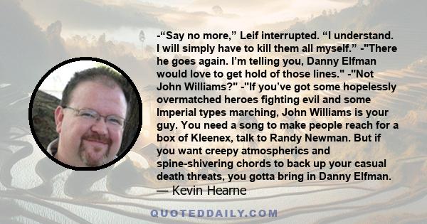 -“Say no more,” Leif interrupted. “I understand. I will simply have to kill them all myself.” -There he goes again. I’m telling you, Danny Elfman would love to get hold of those lines. -Not John Williams? -If you’ve got 