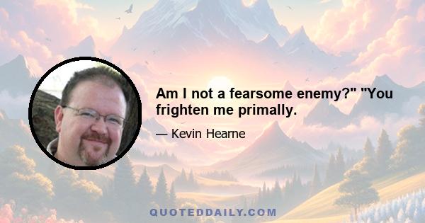 Am I not a fearsome enemy? You frighten me primally.