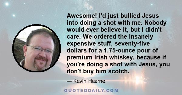 Awesome! I'd just bullied Jesus into doing a shot with me. Nobody would ever believe it, but I didn't care. We ordered the insanely expensive stuff, seventy-five dollars for a 1.75-ounce pour of premium Irish whiskey,